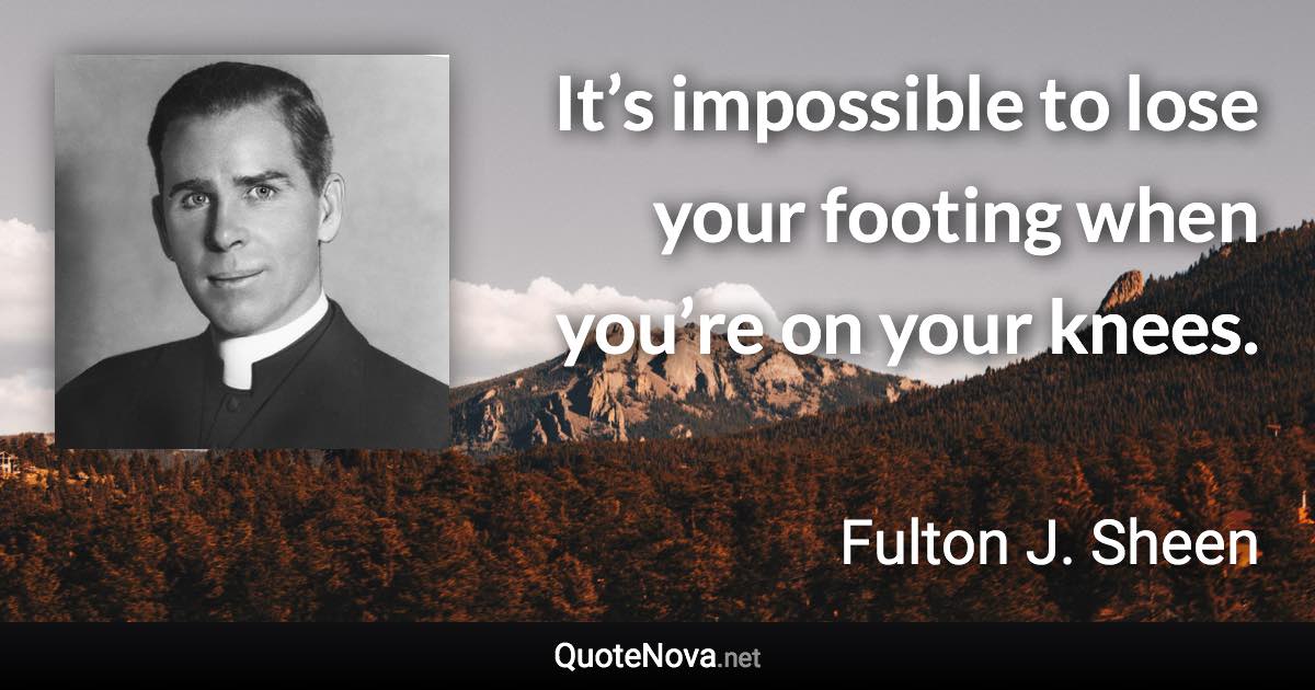 It’s impossible to lose your footing when you’re on your knees. - Fulton J. Sheen quote