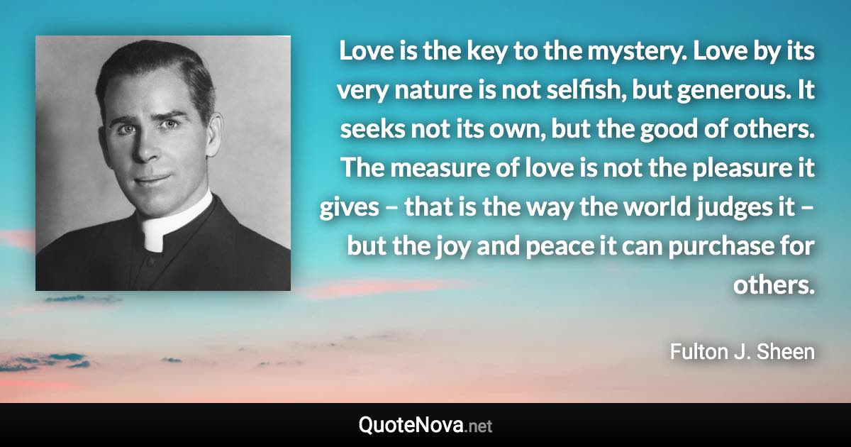 Love is the key to the mystery. Love by its very nature is not selfish, but generous. It seeks not its own, but the good of others. The measure of love is not the pleasure it gives – that is the way the world judges it – but the joy and peace it can purchase for others. - Fulton J. Sheen quote