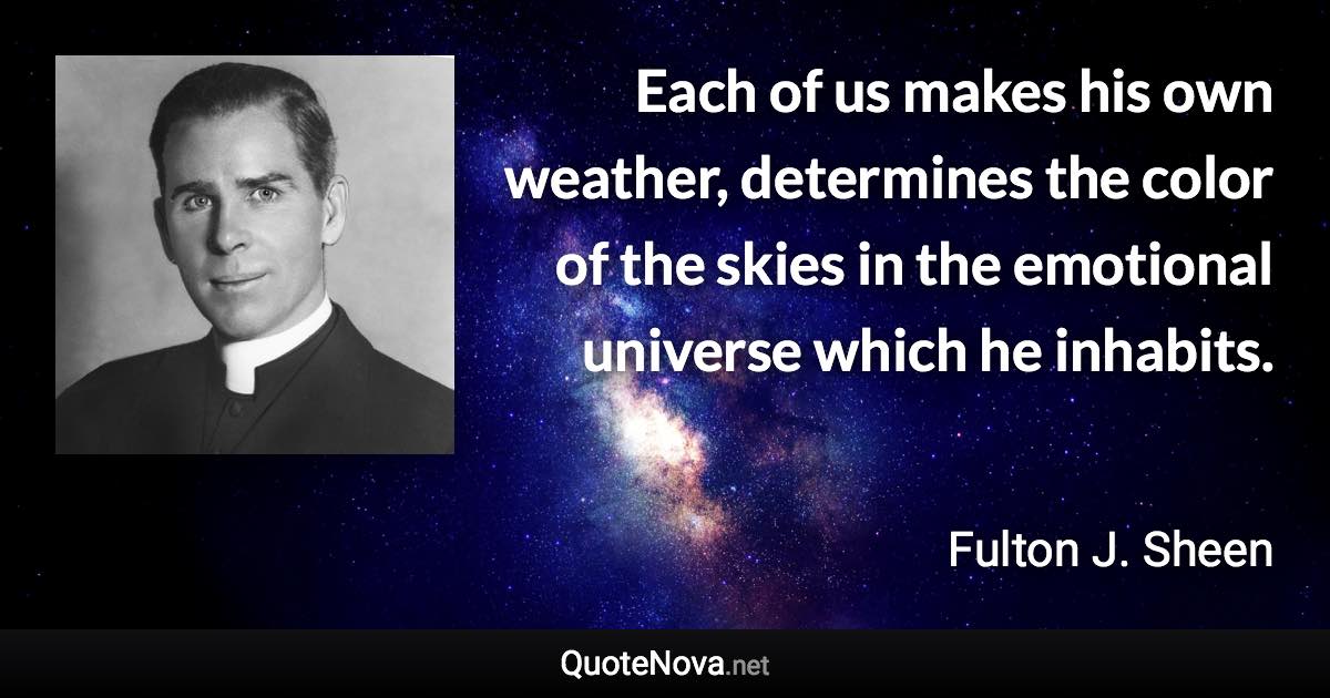 Each of us makes his own weather, determines the color of the skies in the emotional universe which he inhabits. - Fulton J. Sheen quote