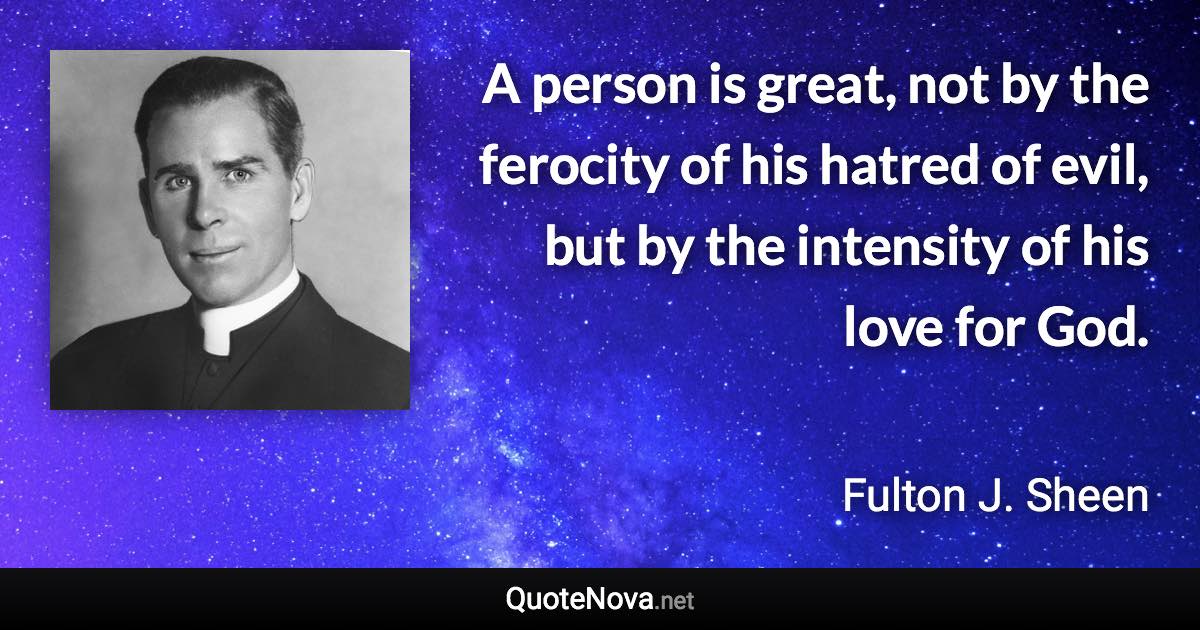 A person is great, not by the ferocity of his hatred of evil, but by the intensity of his love for God. - Fulton J. Sheen quote