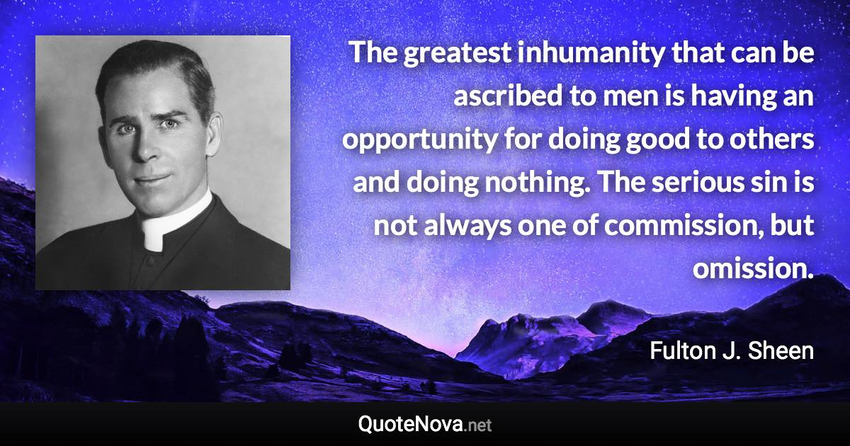 The greatest inhumanity that can be ascribed to men is having an opportunity for doing good to others and doing nothing. The serious sin is not always one of commission, but omission. - Fulton J. Sheen quote