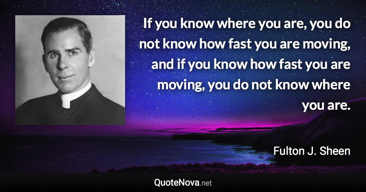 If you know where you are, you do not know how fast you are moving, and if you know how fast you are moving, you do not know where you are. - Fulton J. Sheen quote