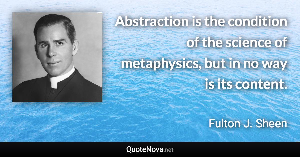 Abstraction is the condition of the science of metaphysics, but in no way is its content. - Fulton J. Sheen quote