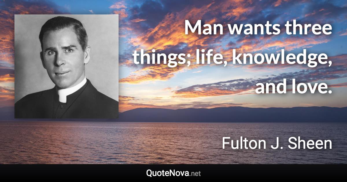 Man wants three things; life, knowledge, and love. - Fulton J. Sheen quote