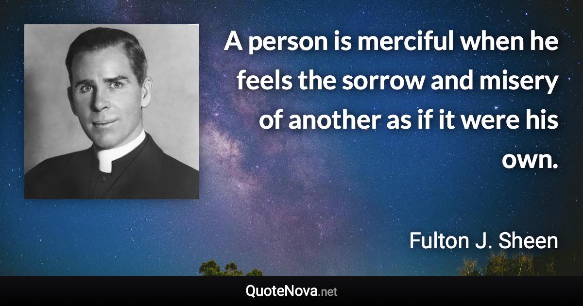 A person is merciful when he feels the sorrow and misery of another as if it were his own. - Fulton J. Sheen quote