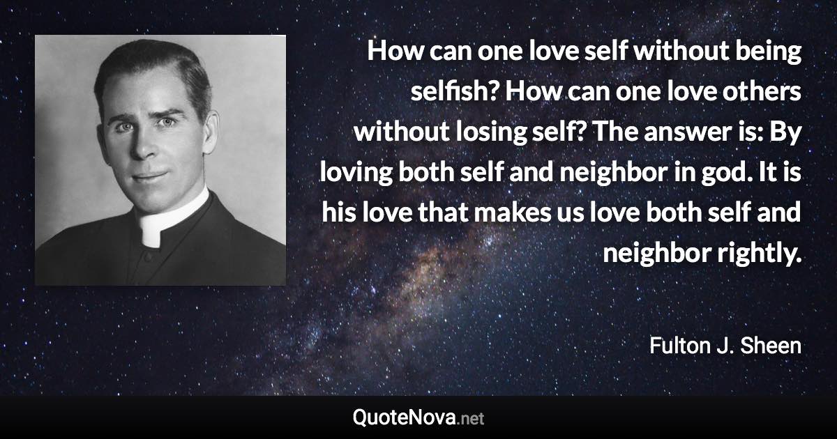 How can one love self without being selfish? How can one love others without losing self? The answer is: By loving both self and neighbor in god. It is his love that makes us love both self and neighbor rightly. - Fulton J. Sheen quote