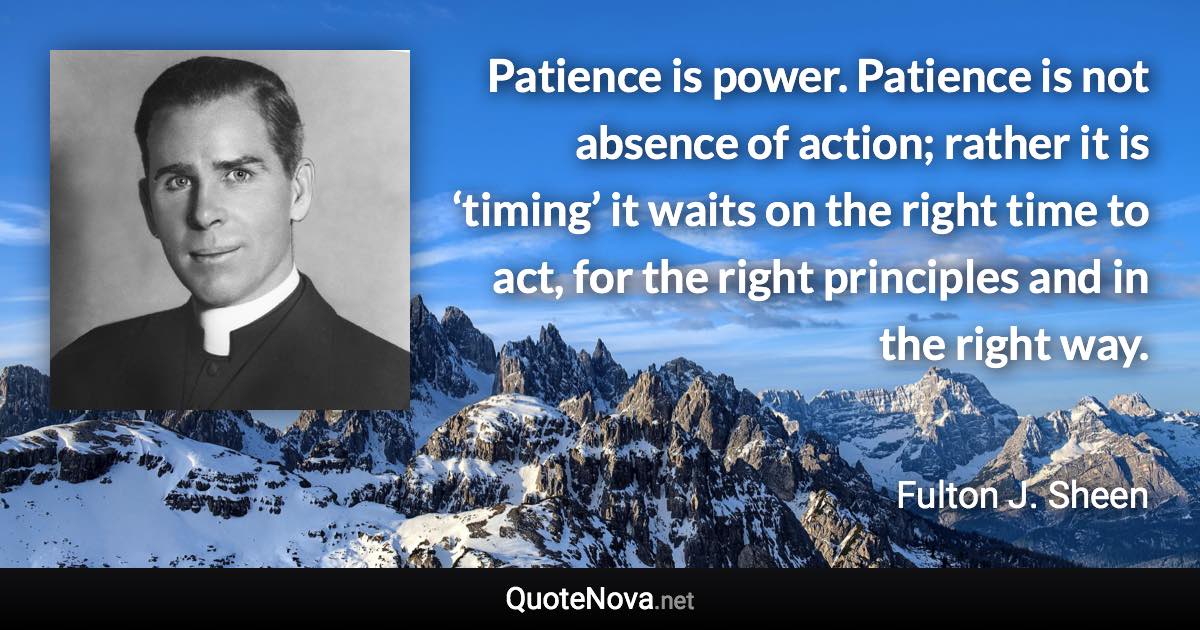 Patience is power. Patience is not absence of action; rather it is ‘timing’ it waits on the right time to act, for the right principles and in the right way. - Fulton J. Sheen quote