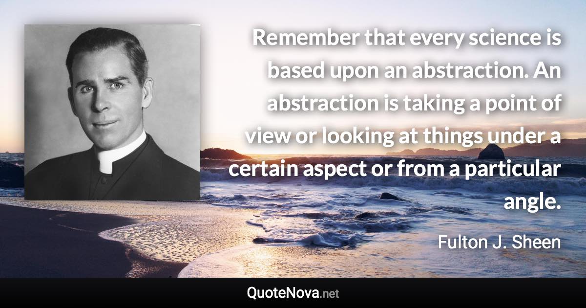 Remember that every science is based upon an abstraction. An abstraction is taking a point of view or looking at things under a certain aspect or from a particular angle. - Fulton J. Sheen quote