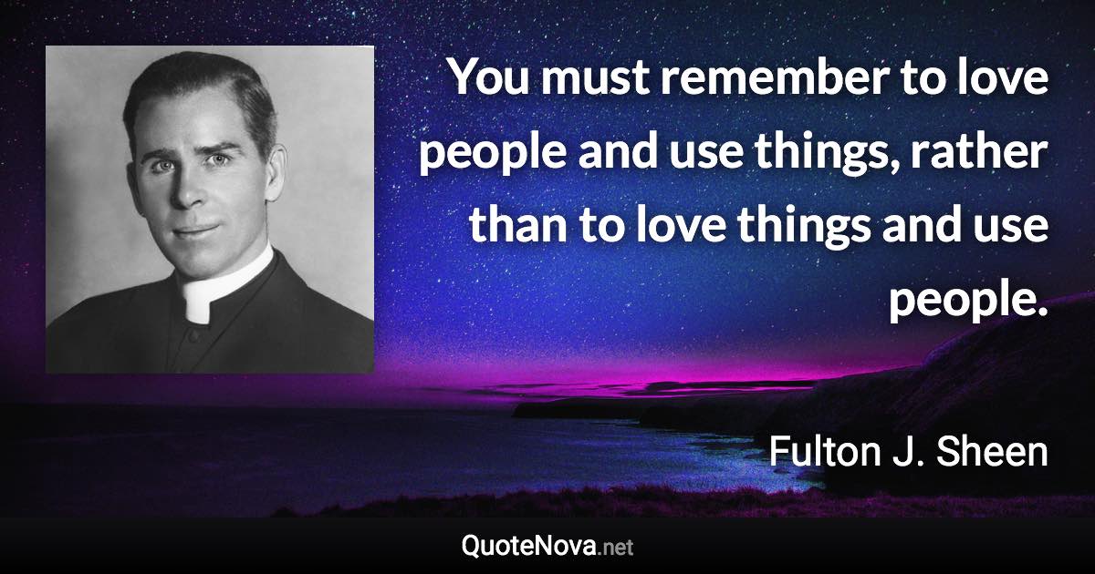 You must remember to love people and use things, rather than to love things and use people. - Fulton J. Sheen quote