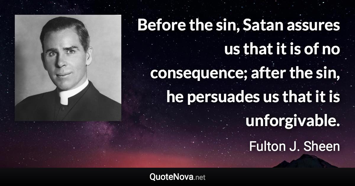 Before the sin, Satan assures us that it is of no consequence; after the sin, he persuades us that it is unforgivable. - Fulton J. Sheen quote