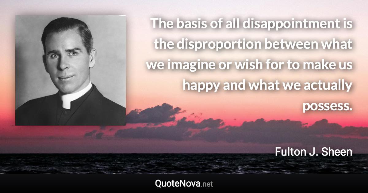 The basis of all disappointment is the disproportion between what we imagine or wish for to make us happy and what we actually possess. - Fulton J. Sheen quote