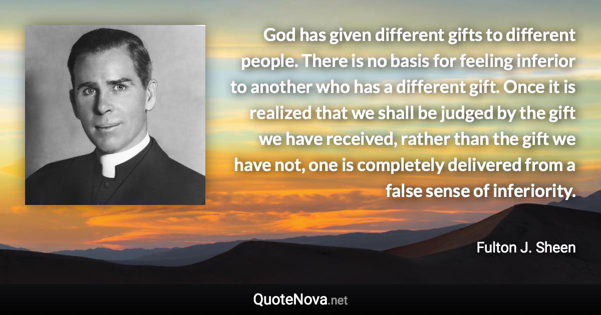 God has given different gifts to different people. There is no basis for feeling inferior to another who has a different gift. Once it is realized that we shall be judged by the gift we have received, rather than the gift we have not, one is completely delivered from a false sense of inferiority. - Fulton J. Sheen quote