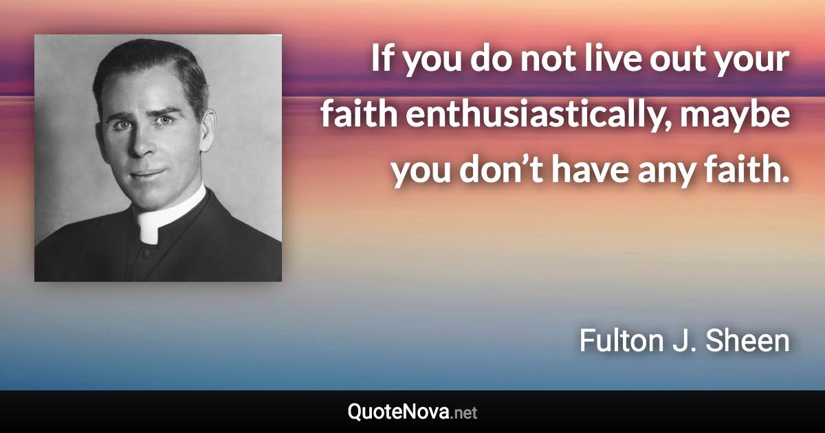 If you do not live out your faith enthusiastically, maybe you don’t have any faith. - Fulton J. Sheen quote