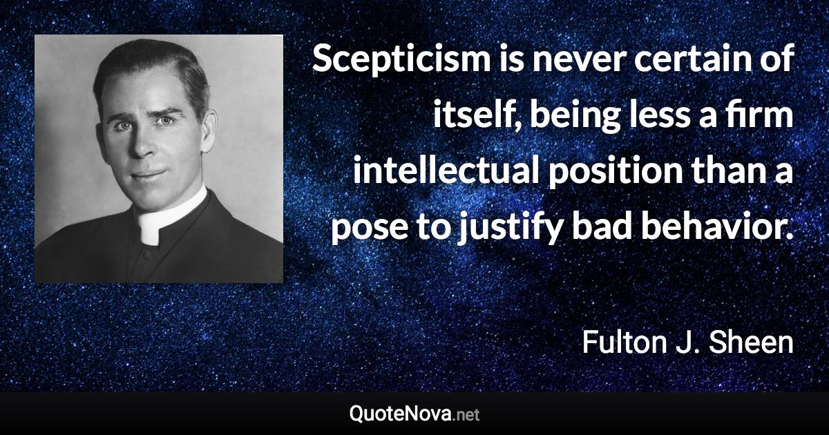 Scepticism is never certain of itself, being less a firm intellectual position than a pose to justify bad behavior. - Fulton J. Sheen quote