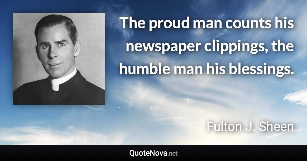 The proud man counts his newspaper clippings, the humble man his blessings. - Fulton J. Sheen quote