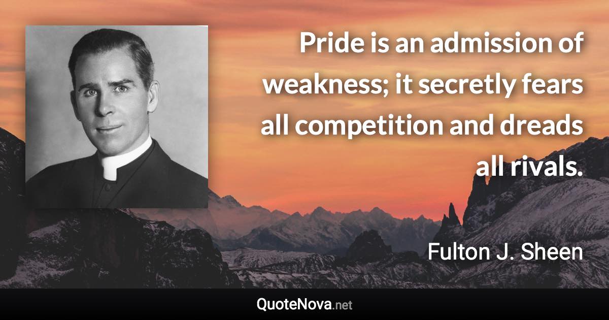 Pride is an admission of weakness; it secretly fears all competition and dreads all rivals. - Fulton J. Sheen quote