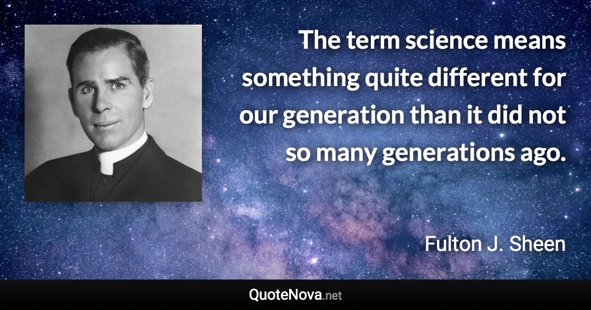 The term science means something quite different for our generation than it did not so many generations ago. - Fulton J. Sheen quote