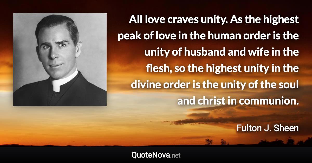 All love craves unity. As the highest peak of love in the human order is the unity of husband and wife in the flesh, so the highest unity in the divine order is the unity of the soul and christ in communion. - Fulton J. Sheen quote