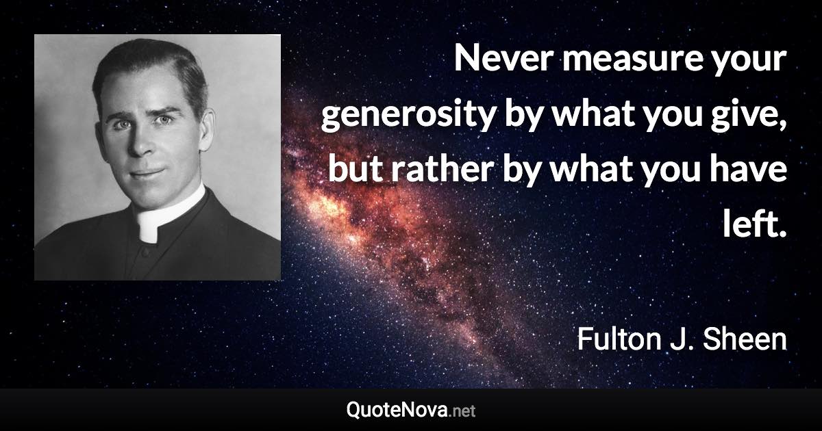 Never measure your generosity by what you give, but rather by what you have left. - Fulton J. Sheen quote