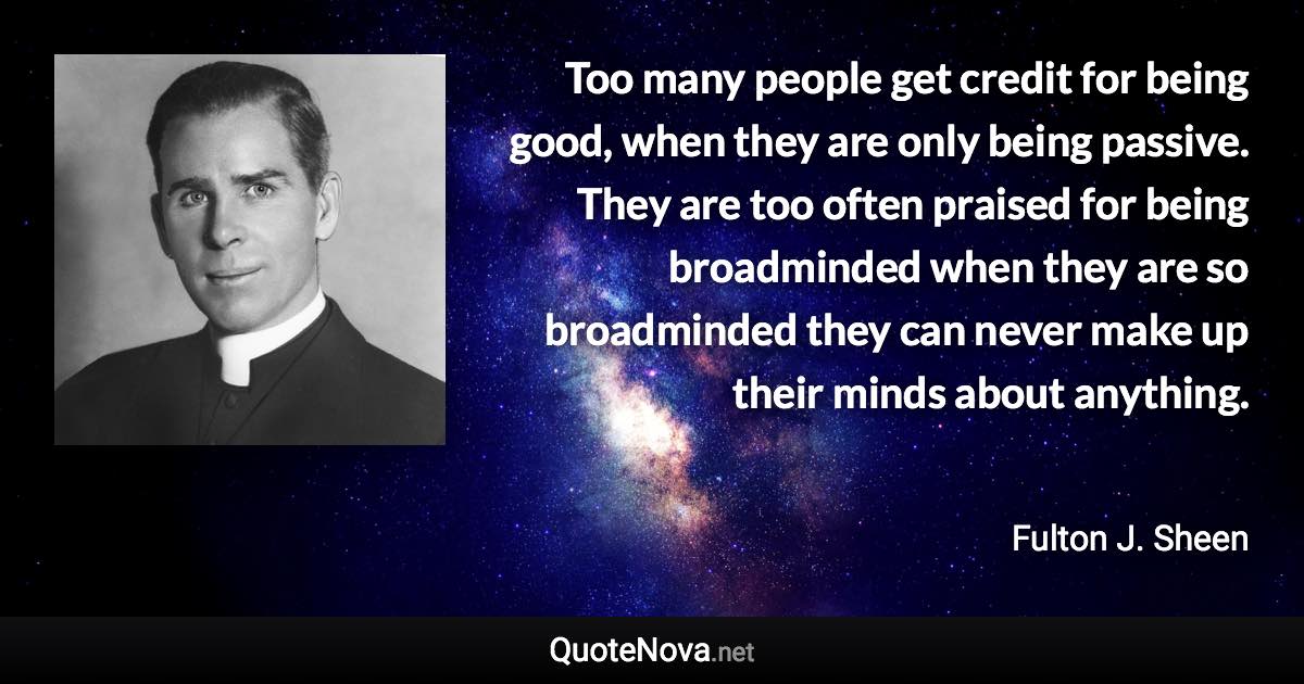 Too many people get credit for being good, when they are only being passive. They are too often praised for being broadminded when they are so broadminded they can never make up their minds about anything. - Fulton J. Sheen quote