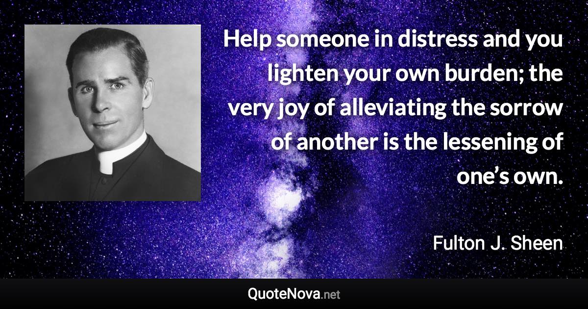 Help someone in distress and you lighten your own burden; the very joy of alleviating the sorrow of another is the lessening of one’s own. - Fulton J. Sheen quote