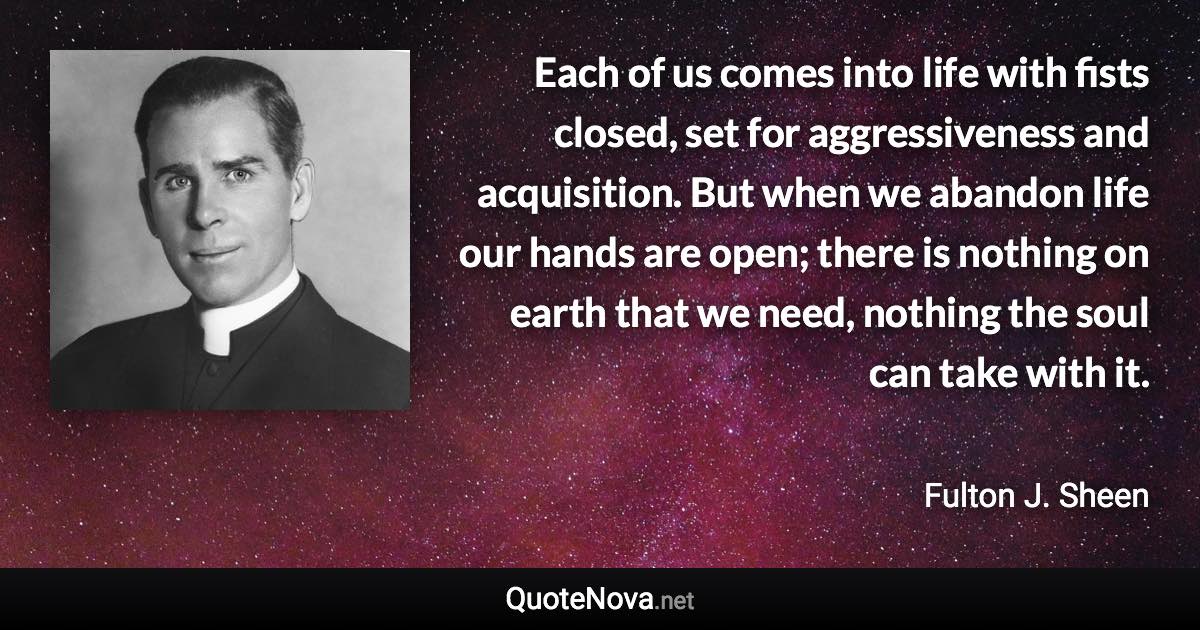 Each of us comes into life with fists closed, set for aggressiveness and acquisition. But when we abandon life our hands are open; there is nothing on earth that we need, nothing the soul can take with it. - Fulton J. Sheen quote