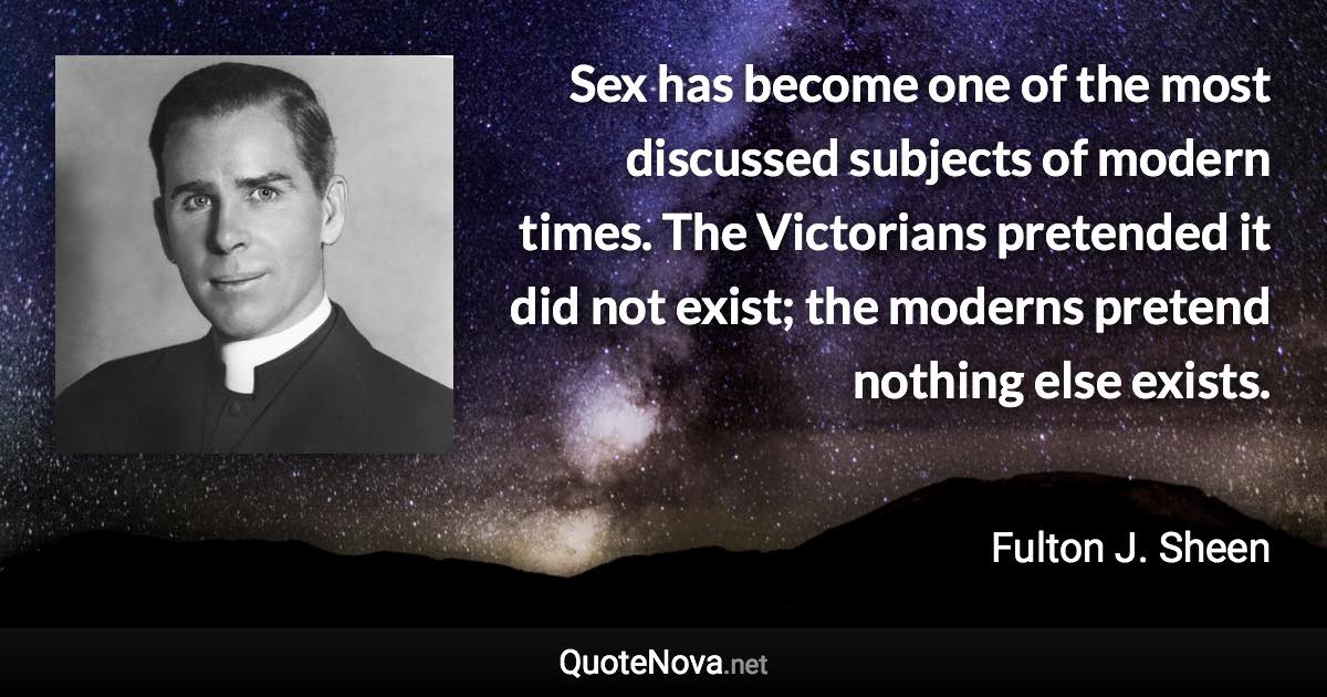 Sex has become one of the most discussed subjects of modern times. The Victorians pretended it did not exist; the moderns pretend nothing else exists. - Fulton J. Sheen quote