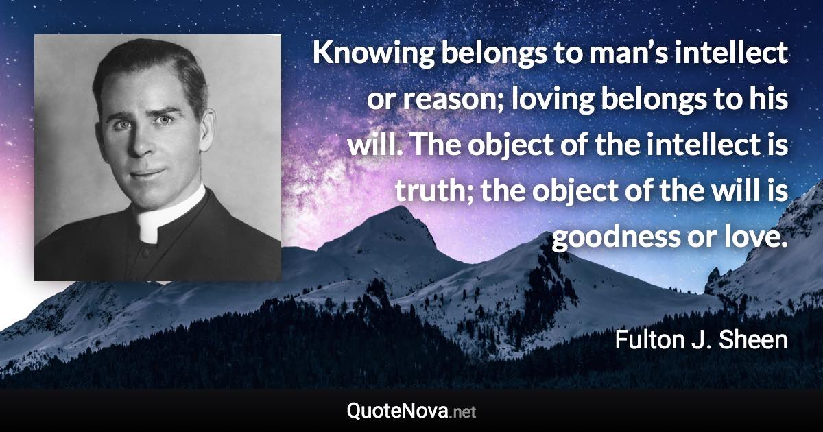 Knowing belongs to man’s intellect or reason; loving belongs to his will. The object of the intellect is truth; the object of the will is goodness or love. - Fulton J. Sheen quote