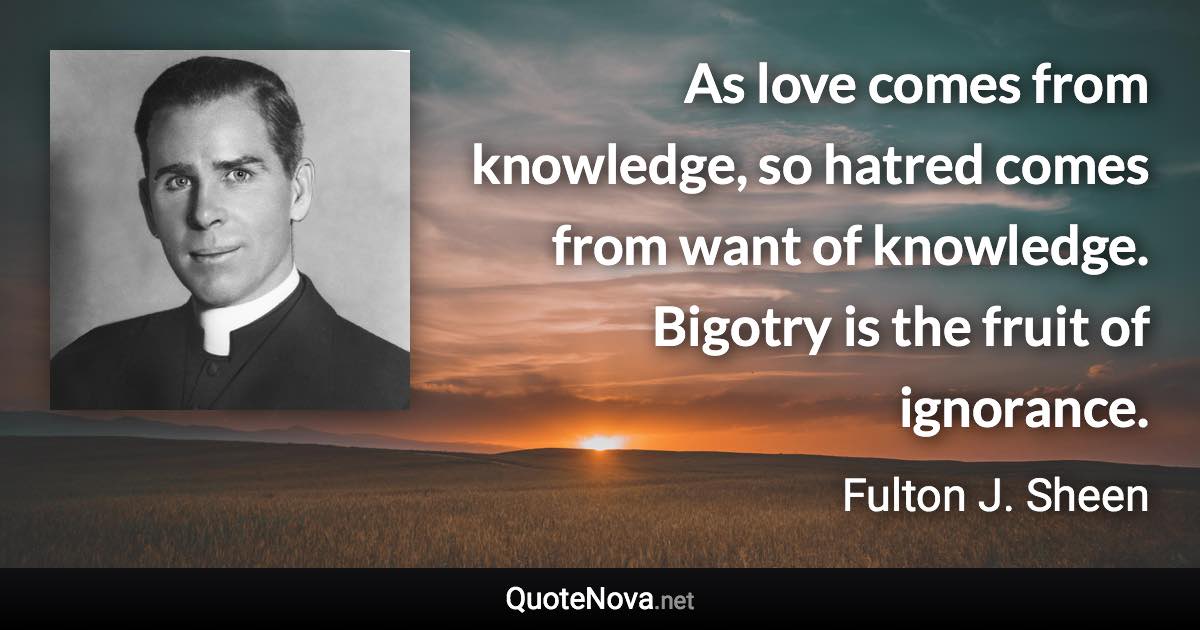 As love comes from knowledge, so hatred comes from want of knowledge. Bigotry is the fruit of ignorance. - Fulton J. Sheen quote