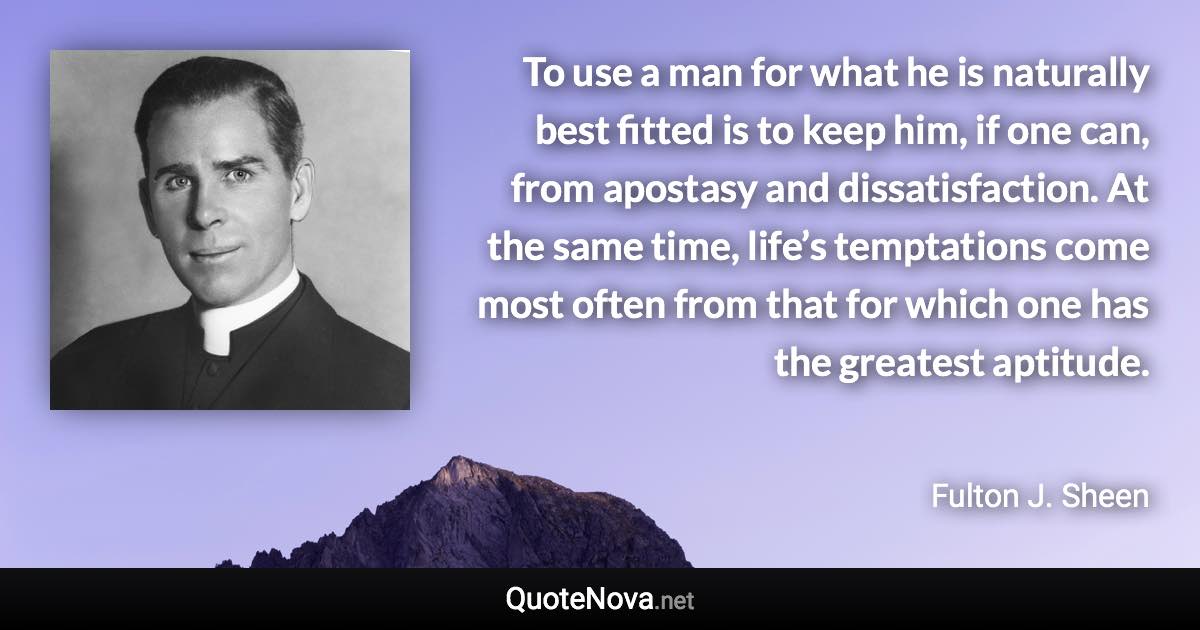 To use a man for what he is naturally best fitted is to keep him, if one can, from apostasy and dissatisfaction. At the same time, life’s temptations come most often from that for which one has the greatest aptitude. - Fulton J. Sheen quote