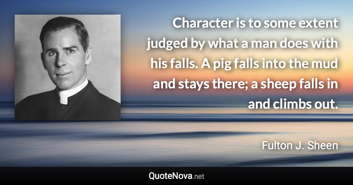 Character is to some extent judged by what a man does with his falls. A pig falls into the mud and stays there; a sheep falls in and climbs out. - Fulton J. Sheen quote