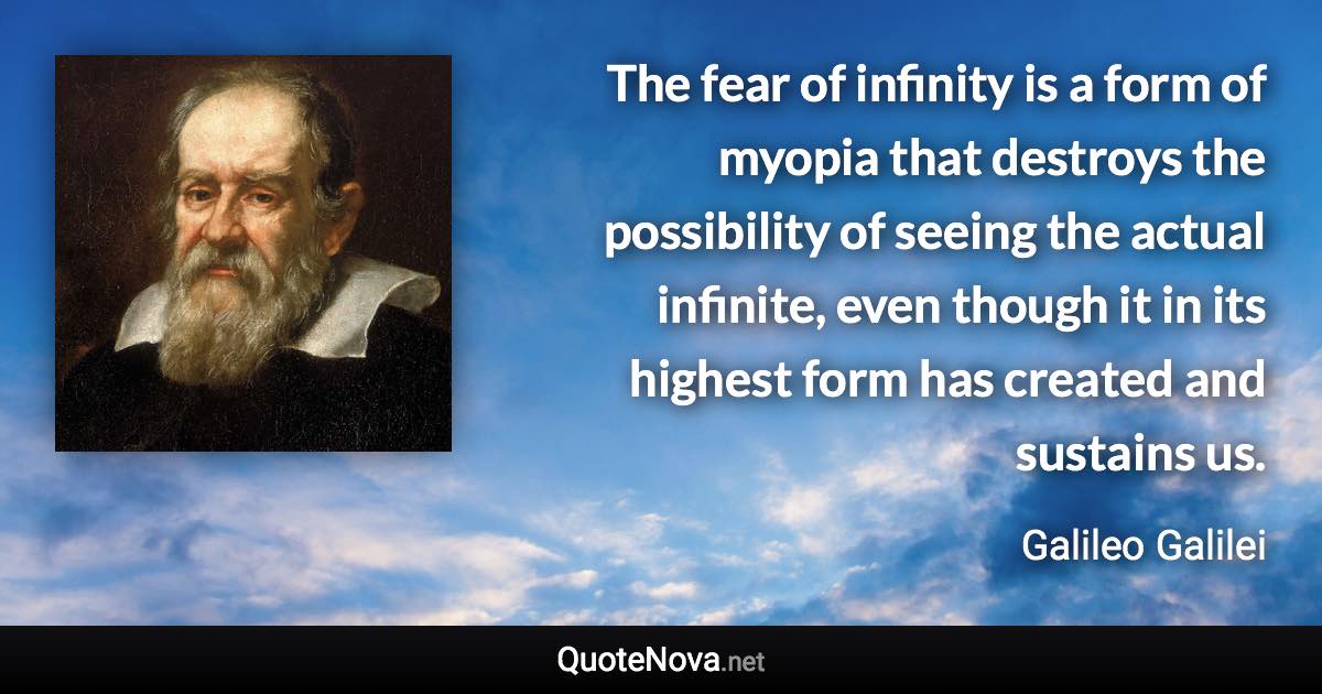 The fear of infinity is a form of myopia that destroys the possibility of seeing the actual infinite, even though it in its highest form has created and sustains us. - Galileo Galilei quote