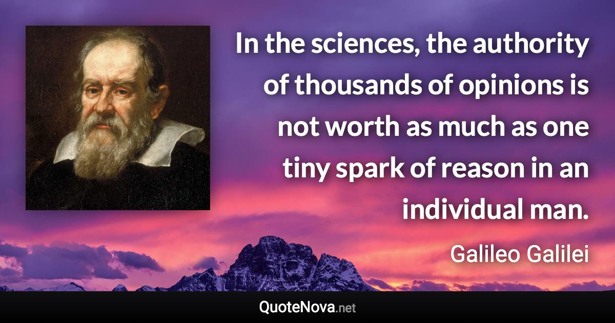 In the sciences, the authority of thousands of opinions is not worth as much as one tiny spark of reason in an individual man. - Galileo Galilei quote