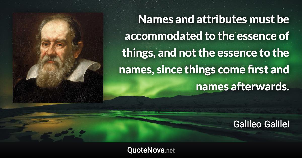Names and attributes must be accommodated to the essence of things, and not the essence to the names, since things come first and names afterwards. - Galileo Galilei quote