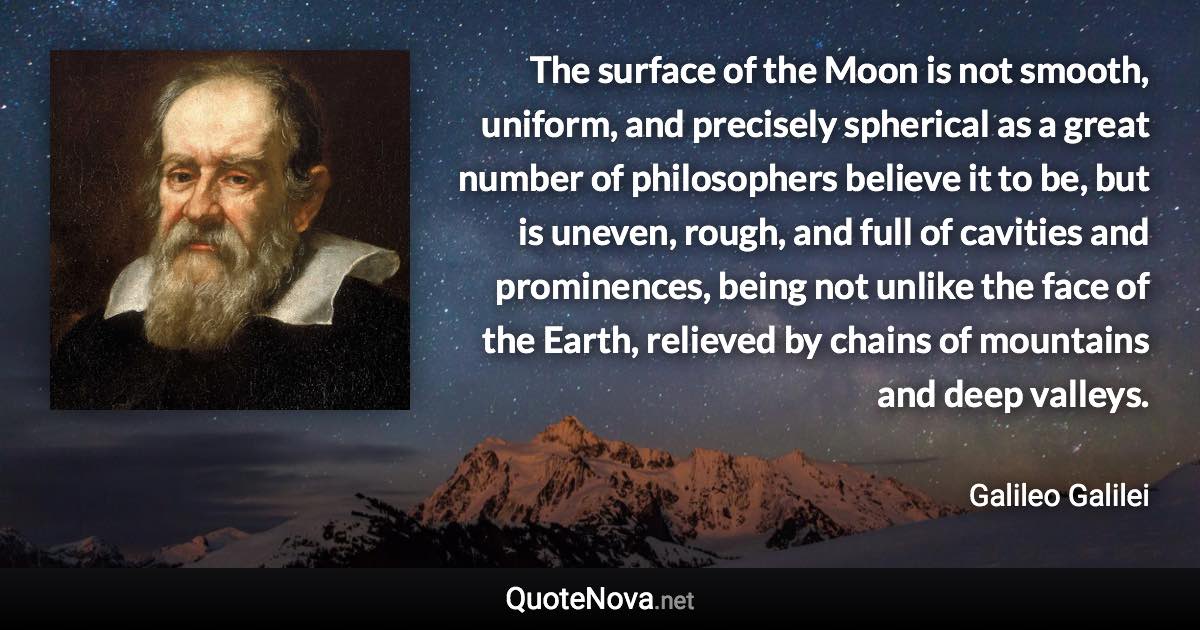 The surface of the Moon is not smooth, uniform, and precisely spherical as a great number of philosophers believe it to be, but is uneven, rough, and full of cavities and prominences, being not unlike the face of the Earth, relieved by chains of mountains and deep valleys. - Galileo Galilei quote