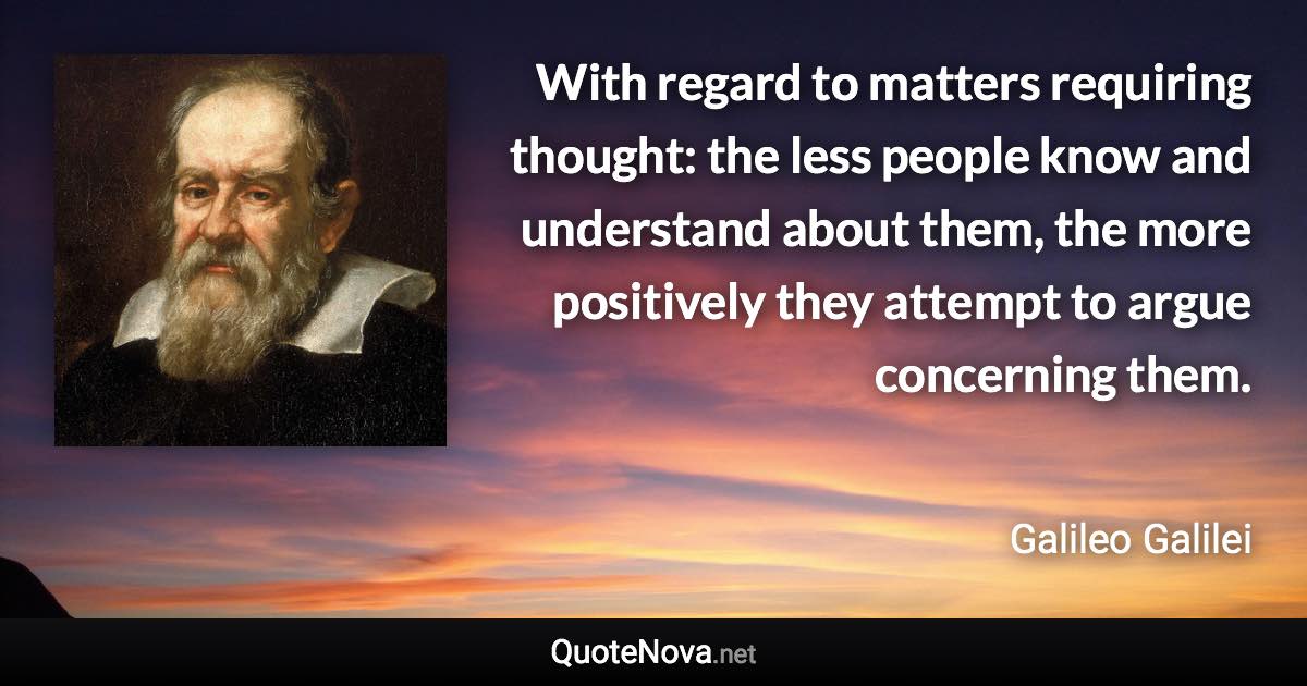 With regard to matters requiring thought: the less people know and understand about them, the more positively they attempt to argue concerning them. - Galileo Galilei quote