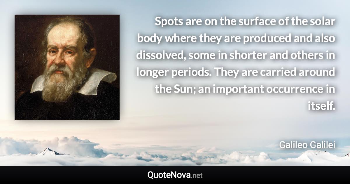 Spots are on the surface of the solar body where they are produced and also dissolved, some in shorter and others in longer periods. They are carried around the Sun; an important occurrence in itself. - Galileo Galilei quote