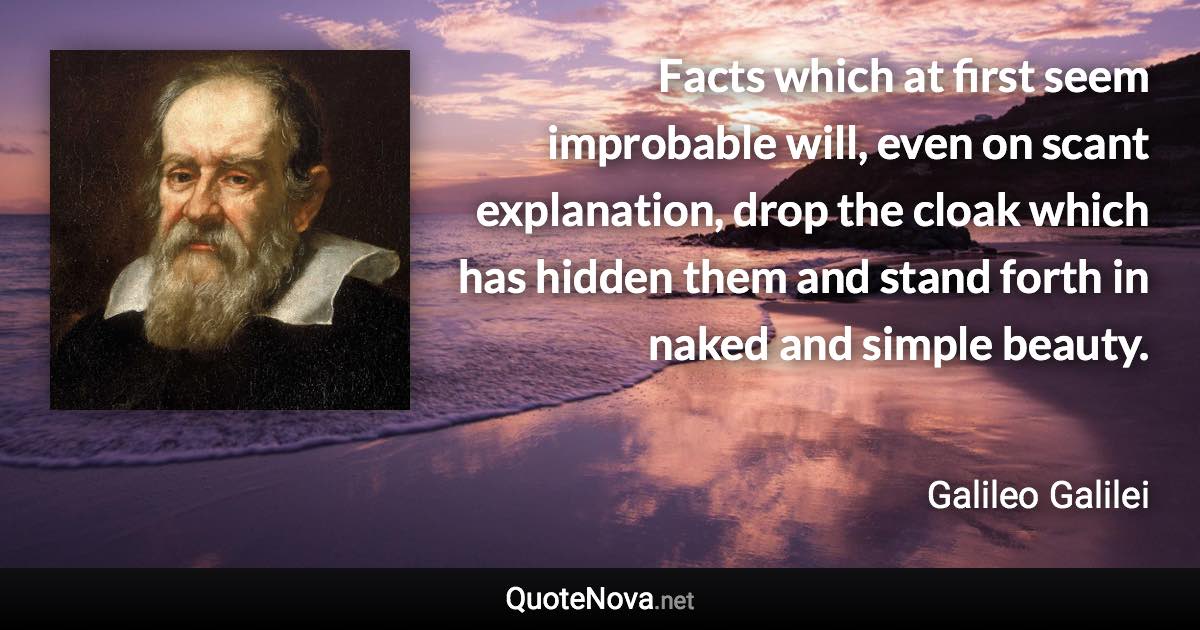 Facts which at first seem improbable will, even on scant explanation, drop the cloak which has hidden them and stand forth in naked and simple beauty. - Galileo Galilei quote
