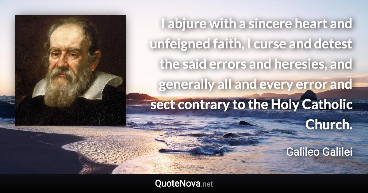 I abjure with a sincere heart and unfeigned faith, I curse and detest the said errors and heresies, and generally all and every error and sect contrary to the Holy Catholic Church. - Galileo Galilei quote