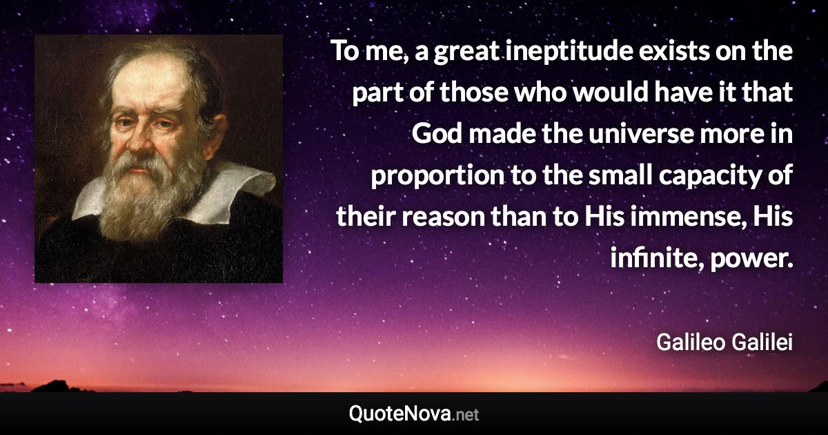 To me, a great ineptitude exists on the part of those who would have it that God made the universe more in proportion to the small capacity of their reason than to His immense, His infinite, power. - Galileo Galilei quote