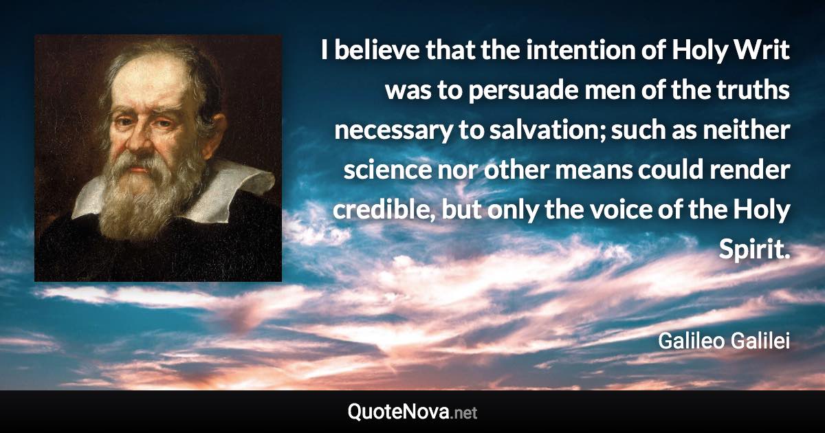 I believe that the intention of Holy Writ was to persuade men of the truths necessary to salvation; such as neither science nor other means could render credible, but only the voice of the Holy Spirit. - Galileo Galilei quote