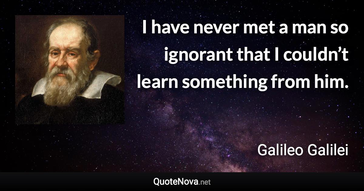 I have never met a man so ignorant that I couldn’t learn something from him. - Galileo Galilei quote