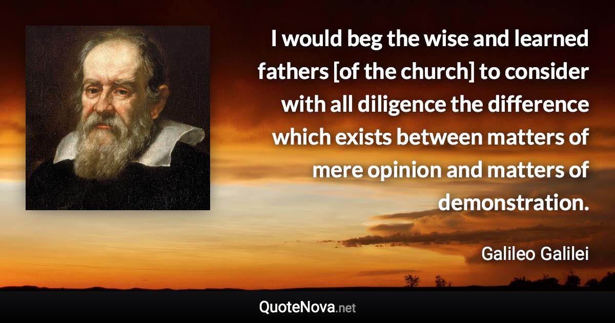 I would beg the wise and learned fathers [of the church] to consider with all diligence the difference which exists between matters of mere opinion and matters of demonstration. - Galileo Galilei quote