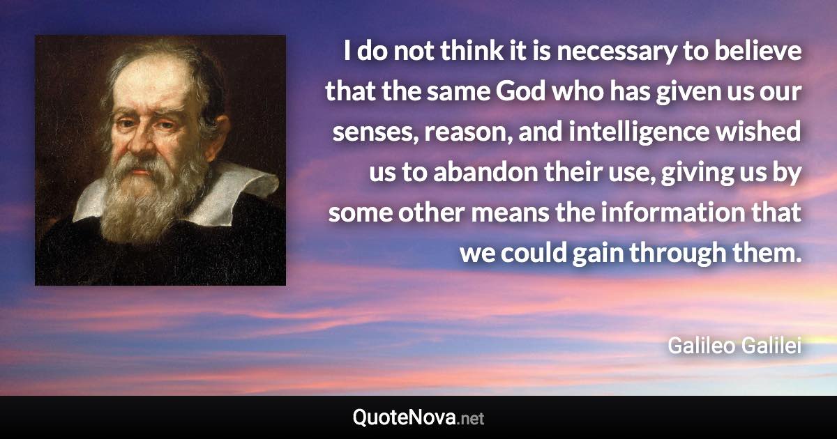 I do not think it is necessary to believe that the same God who has given us our senses, reason, and intelligence wished us to abandon their use, giving us by some other means the information that we could gain through them. - Galileo Galilei quote