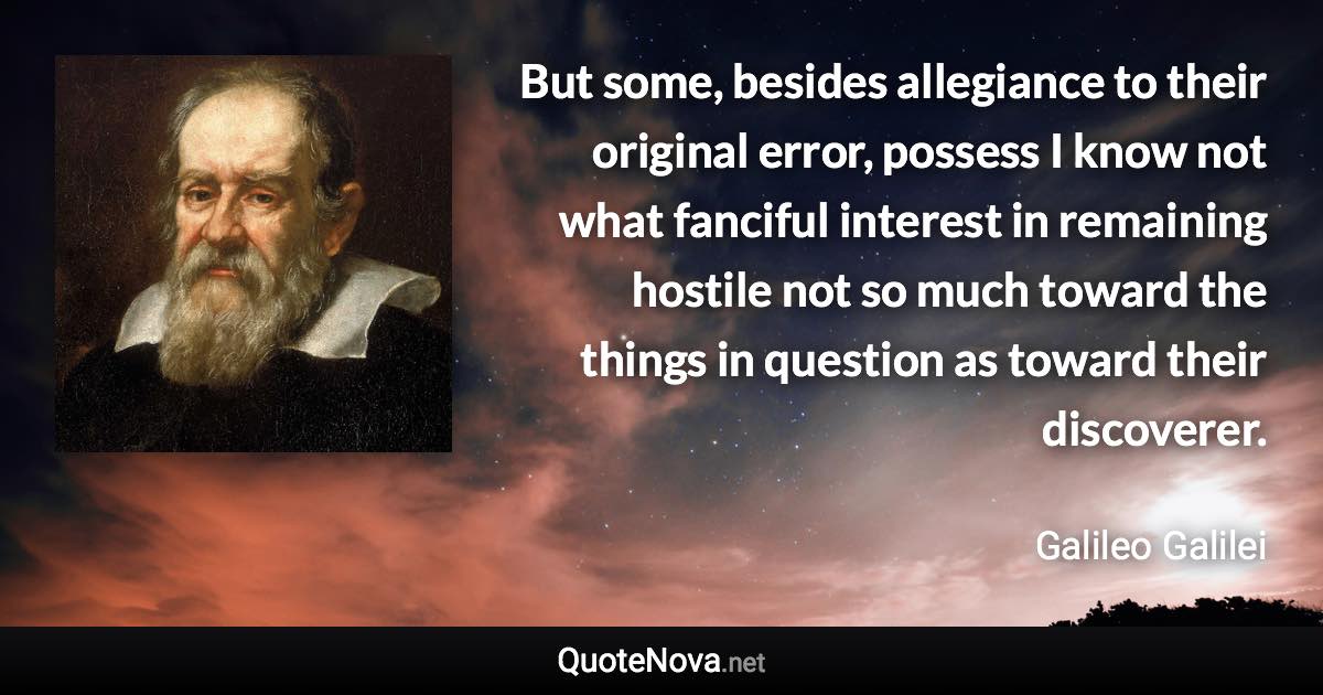 But some, besides allegiance to their original error, possess I know not what fanciful interest in remaining hostile not so much toward the things in question as toward their discoverer. - Galileo Galilei quote