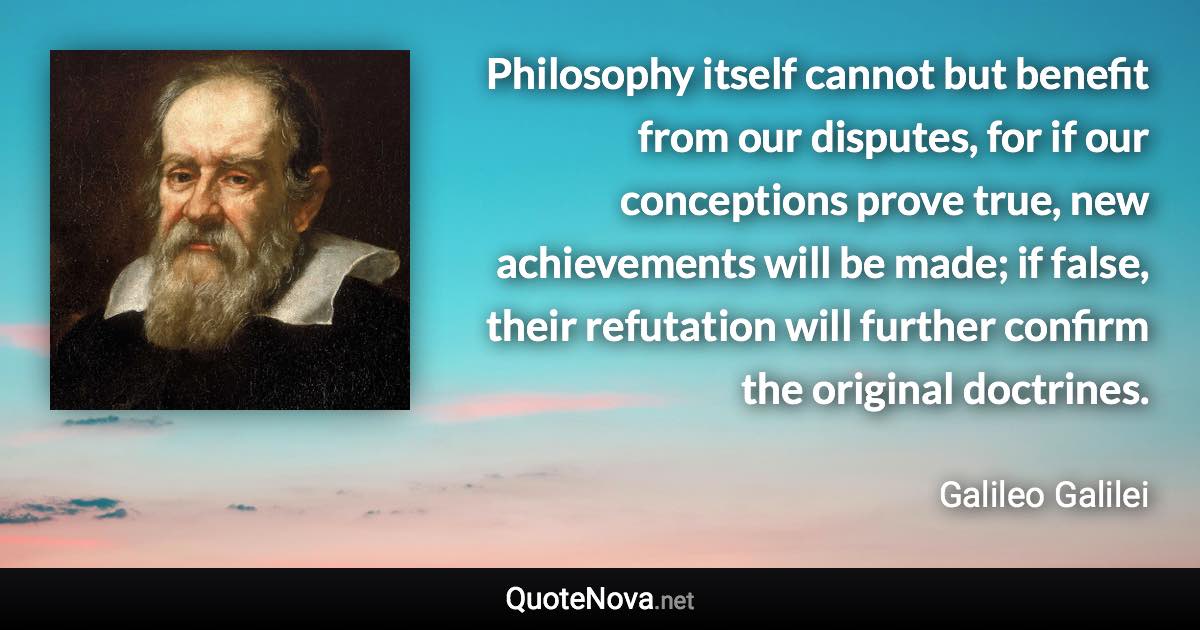 Philosophy itself cannot but benefit from our disputes, for if our conceptions prove true, new achievements will be made; if false, their refutation will further confirm the original doctrines. - Galileo Galilei quote