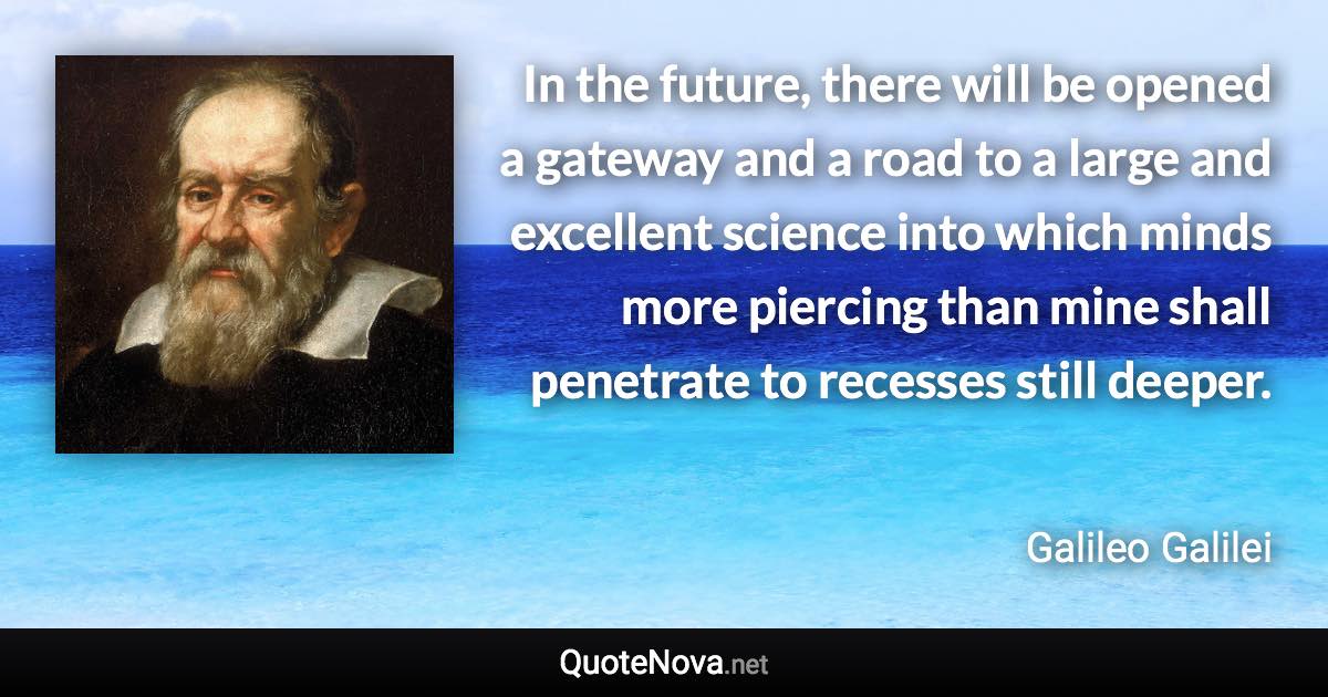 In the future, there will be opened a gateway and a road to a large and excellent science into which minds more piercing than mine shall penetrate to recesses still deeper. - Galileo Galilei quote