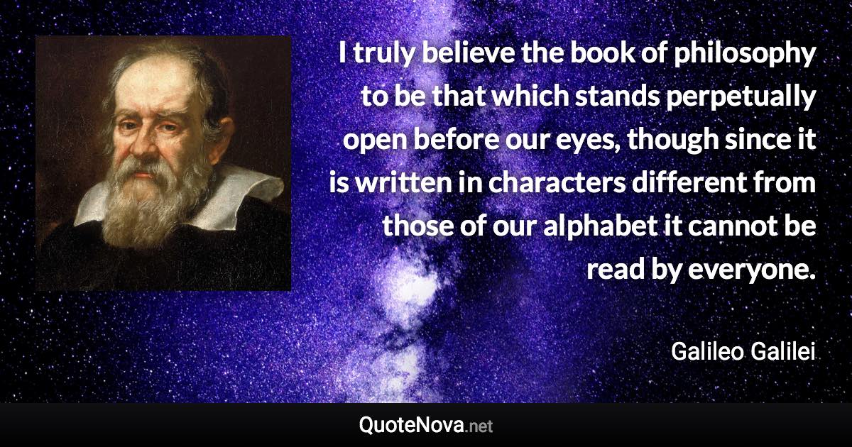 I truly believe the book of philosophy to be that which stands perpetually open before our eyes, though since it is written in characters different from those of our alphabet it cannot be read by everyone. - Galileo Galilei quote