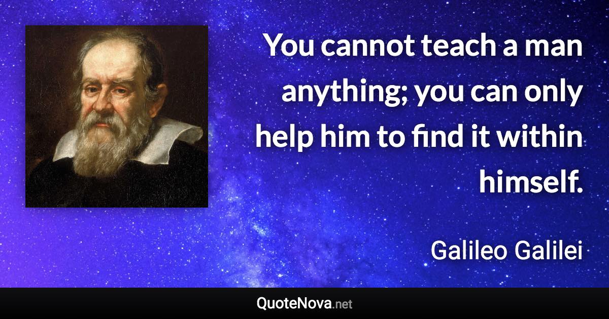 You cannot teach a man anything; you can only help him to find it within himself. - Galileo Galilei quote