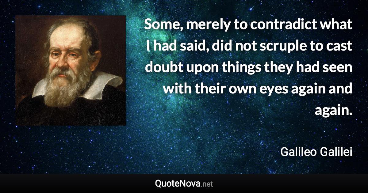 Some, merely to contradict what I had said, did not scruple to cast doubt upon things they had seen with their own eyes again and again. - Galileo Galilei quote